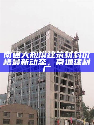 南通大规模建筑材料价格最新动态，南通建材厂