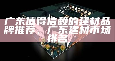 广东值得信赖的建材品牌推荐，广东建材市场排名