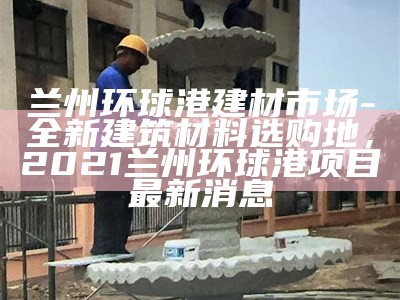 兰州环球港建材市场-全新建筑材料选购地，2021兰州环球港项目最新消息