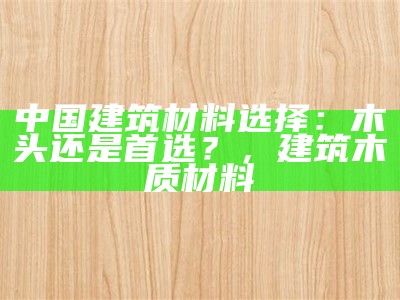 中国建筑材料选择：木头还是首选？，建筑木质材料