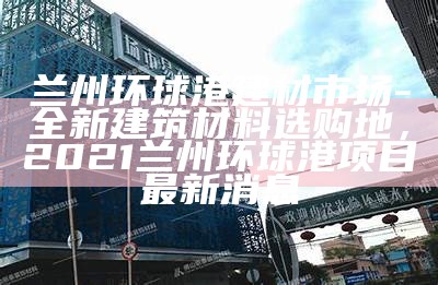 兰州环球港建材市场-全新建筑材料选购地，2021兰州环球港项目最新消息