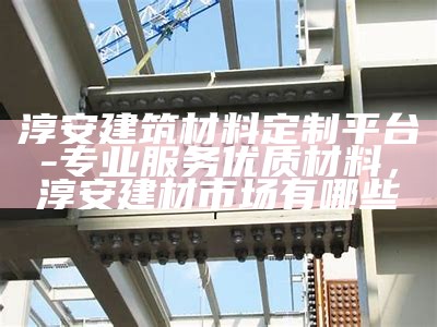 淳安建筑材料定制平台-专业服务优质材料，淳安建材市场有哪些