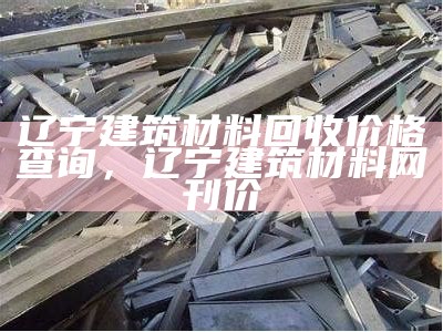 辽宁建筑材料回收价格查询，辽宁建筑材料网刊价