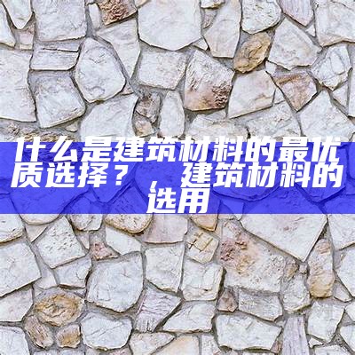 什么是建筑材料的最优质选择？，建筑材料的选用