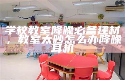 学校教室降噪必备建材，教室太吵怎么办降噪耳机