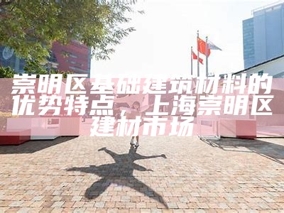 崇明区基础建筑材料的优势特点，上海崇明区建材市场