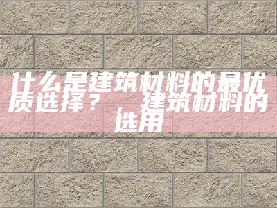 什么是建筑材料的最优质选择？，建筑材料的选用