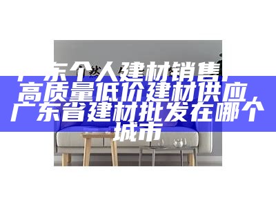 广东个人建材销售厂-高质量低价建材供应，广东省建材批发在哪个城市