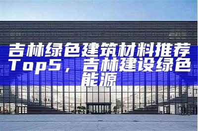 吉林绿色建筑材料推荐Top5，吉林建设绿色能源