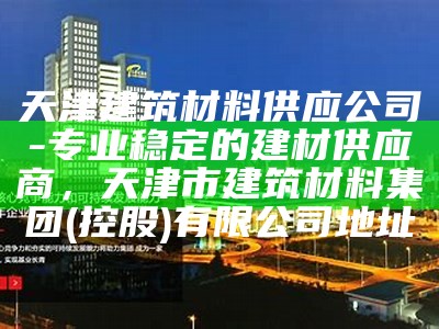 天津建筑材料供应公司-专业稳定的建材供应商，天津市建筑材料集团(控股)有限公司地址