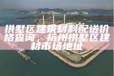 拱墅区建筑材料配送价格查询，杭州拱墅区建材市场地址