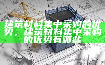 建筑材料集中采购的优势，建筑材料集中采购的优势有哪些