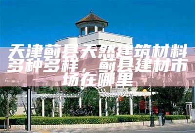 天津蓟县天然建筑材料多种多样，蓟县建材市场在哪里