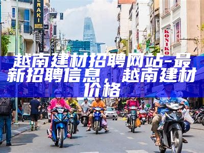 越南建材招聘网站-最新招聘信息，越南建材价格