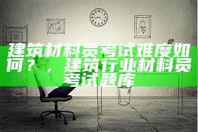 建筑材料员考试难度如何？，建筑行业材料员考试题库