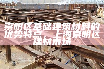 崇明区基础建筑材料的优势特点，上海崇明区建材市场